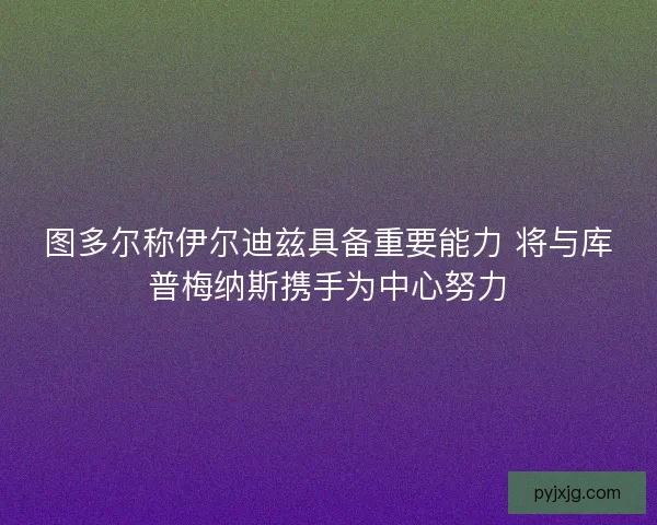 图多尔称伊尔迪兹具备重要能力 将与库普梅纳斯携手为中心努力
