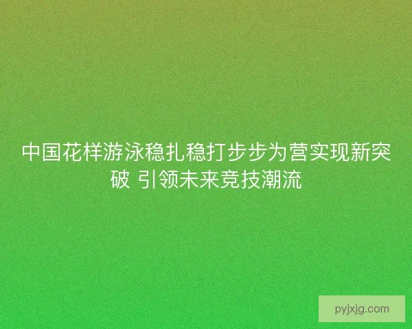 中国花样游泳稳扎稳打步步为营实现新突破 引领未来竞技潮流