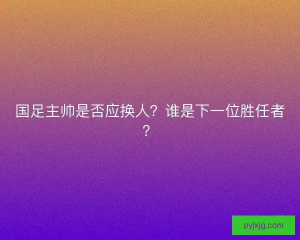 国足主帅是否应换人？谁是下一位胜任者？