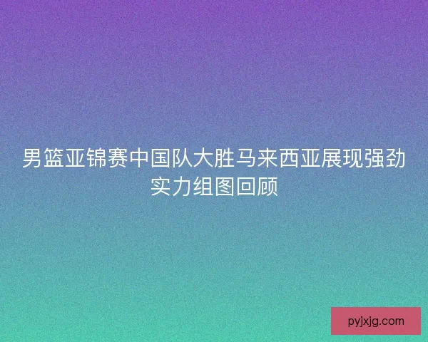 男篮亚锦赛中国队大胜马来西亚展现强劲实力组图回顾